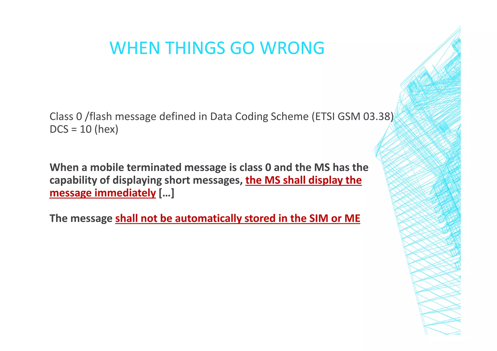 WHEN THINGS GO WRONG

Class 0 /flash message defined in Data Coding Scheme (ETSI GSM 03.38)
DCS = 10 (hex)
When a mobile terminated message is class 0 and the MS has the
capability of displaying short messages, the MS shall display the
message immediately […]
The message shall not be automatically stored in the SIM or ME

 