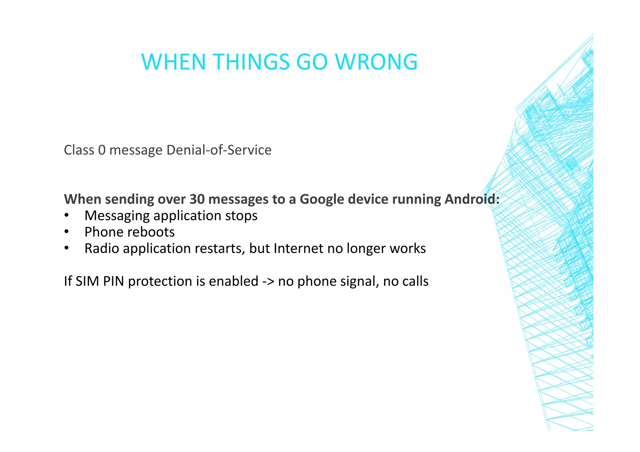WHEN THINGS GO WRONG

Class 0 message Denial-of-Service
When sending over 30 messages to a Google device running Android:
• Messaging application stops
• Phone reboots
• Radio application restarts, but Internet no longer works
If SIM PIN protection is enabled -> no phone signal, no calls

 
