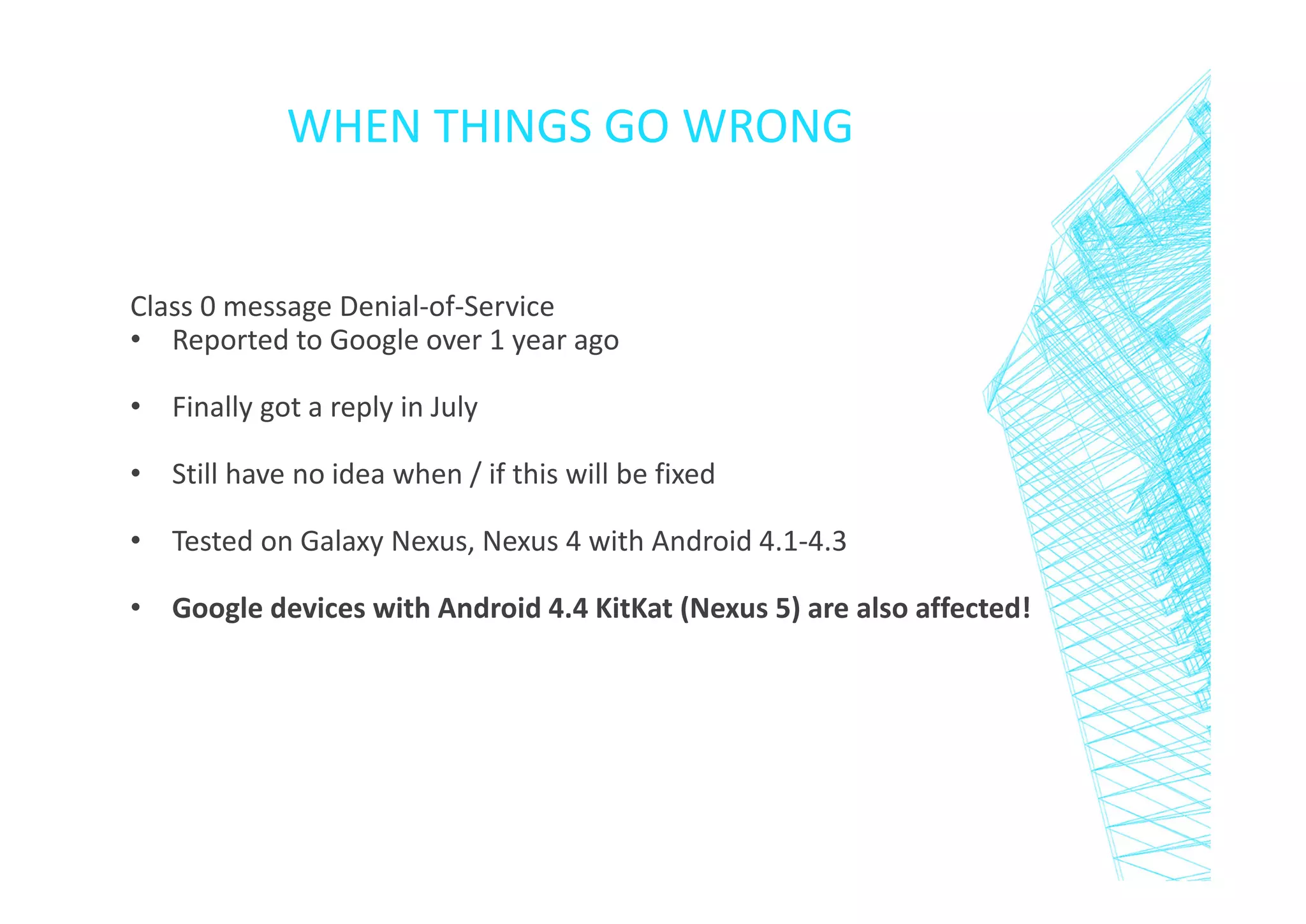 WHEN THINGS GO WRONG

Class 0 message Denial-of-Service
• Reported to Google over 1 year ago
• Finally got a reply in July
• Still have no idea when / if this will be fixed
• Tested on Galaxy Nexus, Nexus 4 with Android 4.1-4.3
• Google devices with Android 4.4 KitKat (Nexus 5) are also affected!

 