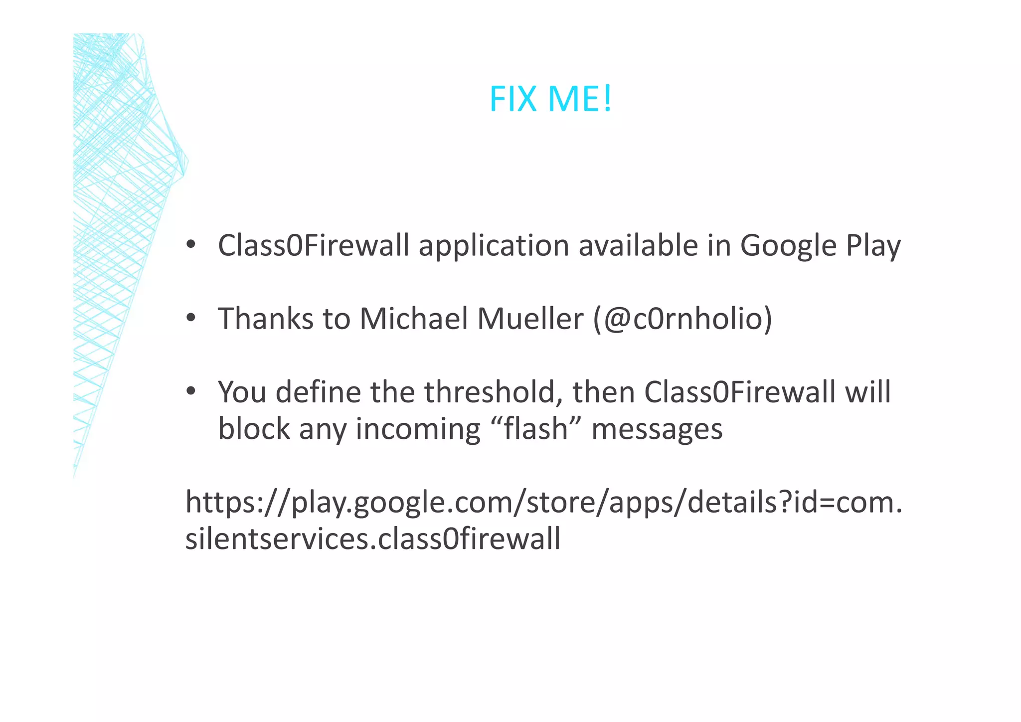 FIX ME!

• Class0Firewall application available in Google Play
• Thanks to Michael Mueller (@c0rnholio)
• You define the threshold, then Class0Firewall will
block any incoming “flash” messages
https://play.google.com/store/apps/details?id=com.
silentservices.class0firewall

 