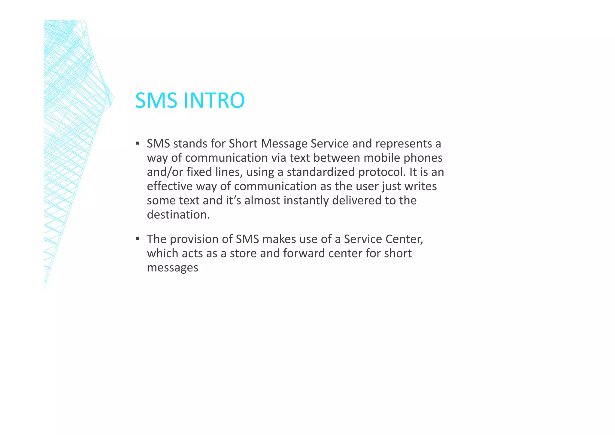 SMS INTRO
▪ SMS stands for Short Message Service and represents a
way of communication via text between mobile phones
and/or fixed lines, using a standardized protocol. It is an
effective way of communication as the user just writes
some text and it’s almost instantly delivered to the
destination.
▪ The provision of SMS makes use of a Service Center,
which acts as a store and forward center for short
messages

 