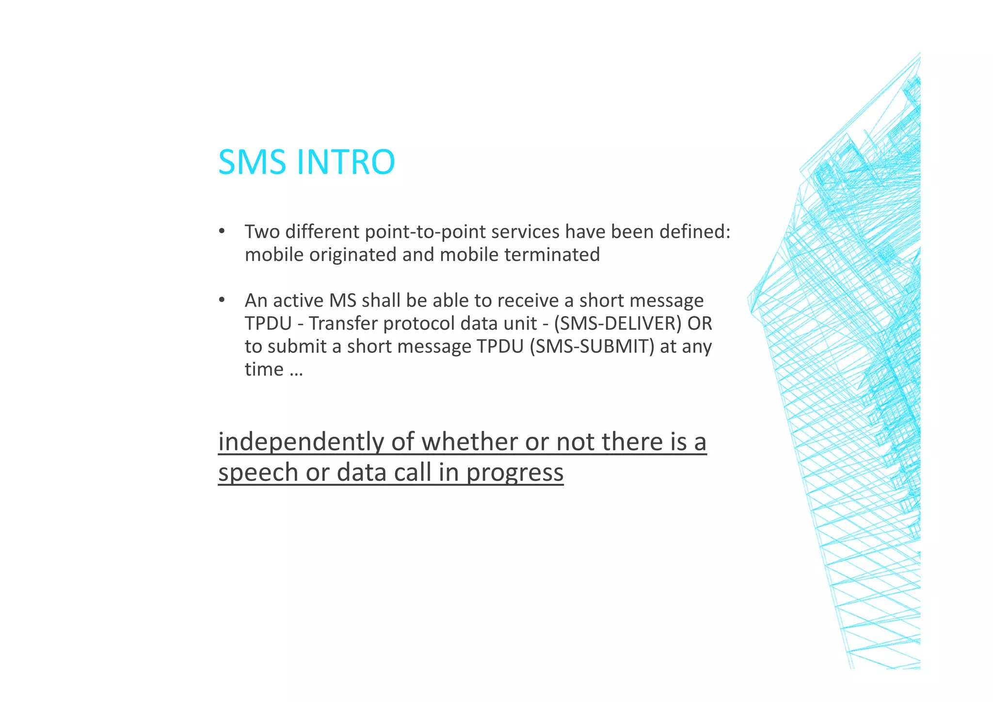 SMS INTRO
• Two different point-to-point services have been defined:
mobile originated and mobile terminated
• An active MS shall be able to receive a short message
TPDU - Transfer protocol data unit - (SMS-DELIVER) OR
to submit a short message TPDU (SMS-SUBMIT) at any
time …

independently of whether or not there is a
speech or data call in progress

 