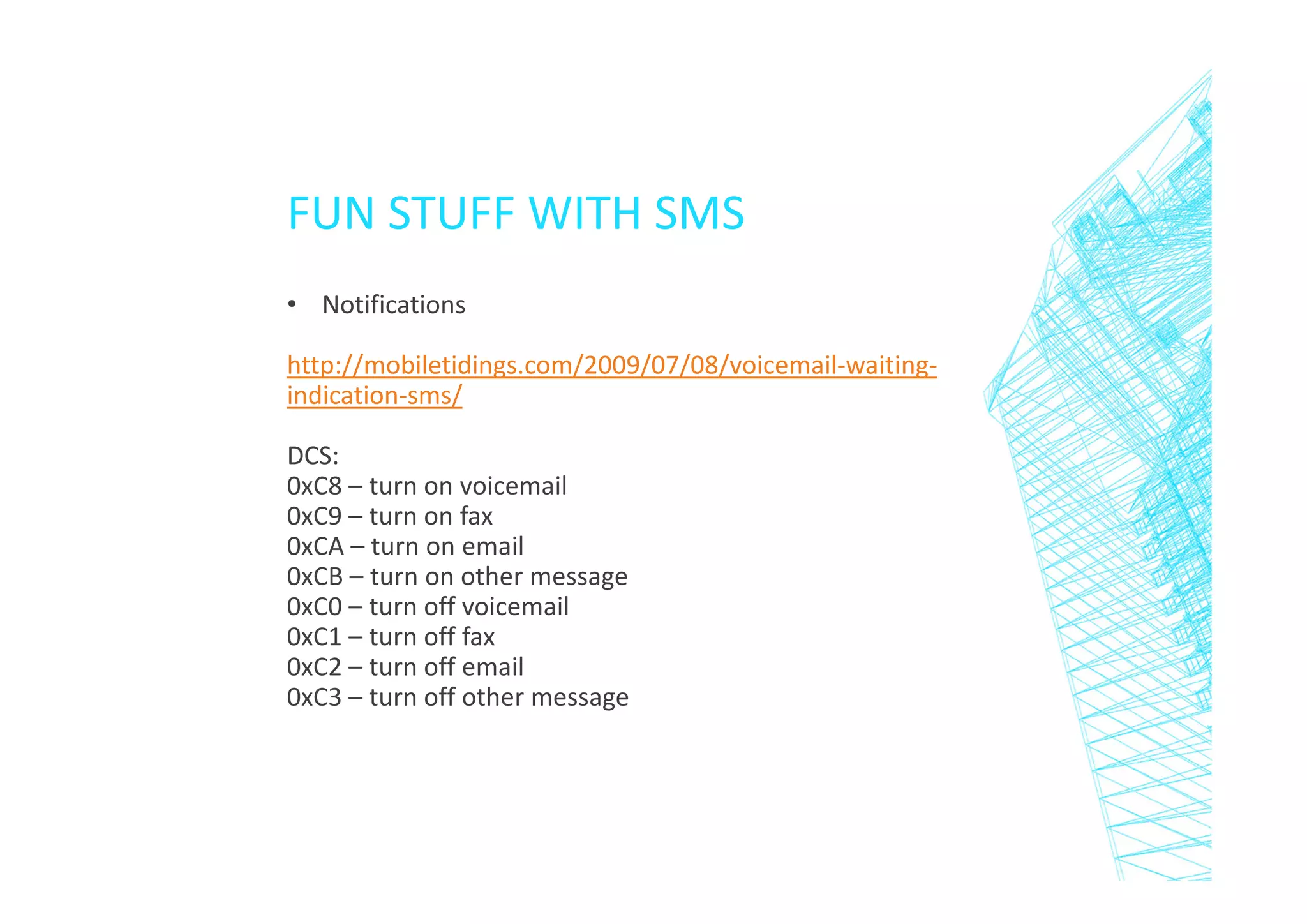 FUN STUFF WITH SMS
• Notifications
http://mobiletidings.com/2009/07/08/voicemail-waitingindication-sms/
DCS:
0xC8 – turn on voicemail
0xC9 – turn on fax
0xCA – turn on email
0xCB – turn on other message
0xC0 – turn off voicemail
0xC1 – turn off fax
0xC2 – turn off email
0xC3 – turn off other message

 