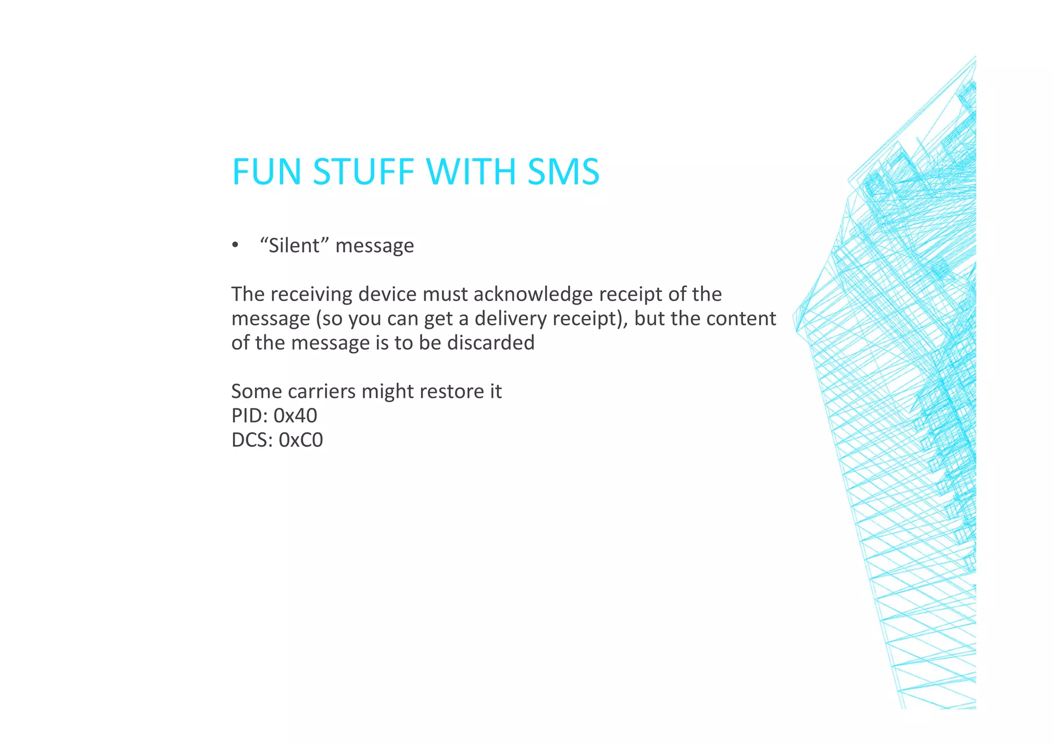 FUN STUFF WITH SMS
• “Silent” message
The receiving device must acknowledge receipt of the
message (so you can get a delivery receipt), but the content
of the message is to be discarded
Some carriers might restore it
PID: 0x40
DCS: 0xC0

 