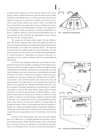40
circulação aberta organiza uma linha de lojas, de forma que se tem
acesso a cada uma delas diretamente a partir do estacionamento (Bela
Vista Plaza e Assis Brasil); temos um mall quando esta linha de lojas é
rebatida ao longo de um corredor de circulação, que constitui uma rua
interior, quase sempre coberta, para onde se voltam as fachadas das
lojas, concentrando-se os acessos de forma que a relação entre as lojas
e o estacionamento se dê através desta circulação comum (Iguatemi e
Praia de Belas). E ainda aproveitando os esquemas identificados por
Gruen10
, podemos classificar o Centro Comercial João Pessoa como um
caso particular do ring, alternativa de organização em que o strip se
fecha em torno de um espaço central.
Os espaços de circulação podem adquirir diversas configura-
ções, alternando o esquema linear, próprio das galerias de acesso às
lojas, aos alargamentos espaciais correspondentes geralmente às praças
de alimentação e aos núcleos de circulação vertical. Os esquemas
estruturais tomam uma grelha regular como ponto de partida, com vãos
estruturais entre cinco e oito metros, que é rompida em situações especiais.
A compartimentação é independente do esquema estrutural, e a
subdivisão em lojas pode ser alterada conforme as necessidades de
reformulação.
Ao contrário dos shoppings americanos, que localizam-se princi-
palmente à beira de auto-estradas, o shopping em Porto Alegre buscou
terrenos que, embora às vezes situados em trechos de cidade ainda não
completamente consolidados, são terrenos que correspondem a um lote
urbano. Entretanto, em maior ou menor grau, todos herdaram do modelo
americano uma relativa autonomia com relação ao sistema de ruas e
quarteirões, que se traduz na ausência de mediação entre rua e edifício,
ora produzida pelo isolamento gerado pela presença do parque de
estacionamento, ora evidenciada por uma proposital interiorização do
edifício, com a supressão de a toda permeabilidade da fachada, a não
ser nos acessos. O Iguatemi exemplifica as duas alternativas: o edifício
interiorizado, ao qual se tem acesso desde o espaço público somente
através de uma área de estacionamento. No Praia de Belas a maior
parte do estacionamento localiza-se em subsolo ou cobertura, e parte
do edifício coincide com os alinhamentos; entretanto o tratamento dado
às fachadas, com a ausência de vitrines e a impossibilidade de acesso
direto a lojas, reduz os vínculos entre o edifício e o espaço público às
situações de acesso. Embora a implantação seja diversa do Iguatemi, a
relação com o sistema de calçadas públicas é igualmente inexistente, e
neste sentido pode-se falar de uma inversão da rua comercial tradicional:
o que limita com o espaço público não é a linha de lojas, mas os fundos
destas.
No strip, a linha de lojas possui, pelo menos em parte, fachada
para a rua. Neste caso, a vinculação depende da localização e dimen-
são do estacionamento. O Bela Vista Plaza quase constitui uma fachada
de rua comercial, inclusive a localização em terreno de meio de quadra
induz a uma fachada contínua. No caso do Strip Center Assis Brasil, a
FIG. 13 Imcosul (Dr. Flores), 1976, Edgar do Valle, Jorge Ruhl.
FIG. 12 Edifício Annes Dias, 1955, Armando D’Ans.
 