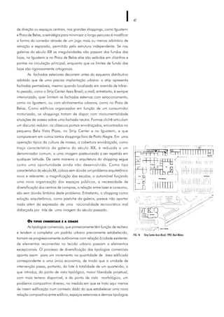 42
de direção ou espaços centrais, nos grandes shoppings, como Iguatemi
e Praia de Belas, a estratégia para minimizar o longo percurso é modificar
a forma do corredor através de um jogo mais ou menos arbitrário de
retração e expansão, permitido pela estrutura independente. Se nas
galerias do século XIX as irregularidades não passam dos fundos das
lojas, no Iguatemi e no Praia de Belas elas são exibidas em chanfros e
pontas na circulação principal, enquanto que os limites de fundo das
lojas são rigorosamente ortogonais.
As fachadas exteriores decorrem antes do esquema distributivo
adotado que de uma precisa implantação urbana: o strip apresenta
fachadas permeáveis, mesmo quando localizado em avenida de trânsi-
to pesado, como o Strip Center Assis Brasil; o mall, entretanto, é sempre
interiorizado, quer limitem as fachadas externas com estacionamento,
como no Iguatemi, ou com alinhamentos urbanos, como no Praia de
Belas. Como edifícios organizados em função de um consumidor
motorizado, os shoppings tratam de dispor com monumentalidade
situações de acesso sobre uma fachada neutra. Formas clichê articulam
um discurso redutor: os clássicos portais envidraçados, encontrados no
pequeno Bela Vista Plaza, no Strip Center e no Iguatemi, e que
comparecem em outros tantos shoppings fora de Porto Alegre. Em uma
operação típica da cultura de massa, a cobertura envidraçada, como
traço característico da galeria do século XIX, é reduzida a um
denominador comum, a uma imagem pasteurizada a ser repetida em
qualquer latitude. De certa maneira a arquitetura do shopping segue
como uma oportunidade ainda não desenvolvida. Como tipo
característico do século XX, coloca sem dúvida um problema arquitetônico
novo e relevante: a magnificação das escalas, o automóvel forçando
uma nova organização dos espaços públicos, a necessidade de
diversificação dos centros de compras, a relação entre lazer e consumo,
são sem dúvida âmbitos deste problema. Entretanto, o shopping como
solução arquitetônica, como pastiche da galeria, parece não aportar
nada além da expressão de uma racionalidade tecnocrática mal
disfarçada por trás de uma imagem do século passado.
OS TIPOS COMERCIAIS E A CIDADE
As tipologias comerciais, que primeiramente têm função de recheio
e tendem a completar um padrão urbano previamente estabelecido,
tornam-se progressivamente autônomas com relação à cidade existente:
de elementos recorrentes no tecido urbano passam a elementos
excepcionais. O processo de diversificação das tipologias comerciais
aponta assim para um incremento na quantidade de área edificada
correspondente a uma única economia, de modo que a unidade de
intervenção passa, portanto, do lote à totalidade de um quarteirão, o
que introduz, do ponto de vista tipológico, maior liberdade projetual,
com mais terreno disponível, e do ponto de vista morfológico, um
problema compositivo diverso, na medida em que se trata aqui menos
de inserir edificação num contexto dado do que estabelecer uma nova
relação compositiva entre edifício, espaços exteriores e demais tipologias
FIG. 16 Strip Center Assis Brasil, 1993, Raul Milani.
 
