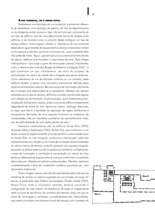 32
A RUA COMERCIAL, OU A ORDEM DIFÍCIL
Estabelecer uma tipologia da rua comercial é entretanto diferen-
te de estabelecer uma tipologia da galeria, da loja de departamentos
ou do shopping center; porque a rigor não se trata aqui unicamente de
um tipo de edifício, mas de uma determinada forma de relação entre
edifícios, e da maneira como o conjunto destes configura um tipo de
espaço público. Como espaço urbano, a arquitetura da rua comercial
depende em igual medida de equipamentos urbanos e elementos móveis
como pessoas e veículos, anúncios luminosos, etc., que o presente texto
não pretende medir. Aqui a aproximação à rua comercial se fará através
de alguns edifícios que recordam o nascimento de uma Porto Alegre
metropolitana - que surge a partir de renovações urbanas importantes,
como a abertura das avenidas Borges de Medeiros e Salgado Filho3
- e
que constituem um tipo característico do início do processo de
verticalização do centro da cidade até a chegada dos planos diretores.
Como elementos da rua de fachada contínua ou rua corredor, esses
edifícios tendem a adotar uma volumetria previamente definida pelos
próprios alinhamentos urbanos. Recuos e poços de iluminação, elementos
de circulação que exteriorizam-se e necessárias inflexões são sempre
remetidos aos fundos do terreno, de forma a manter uma fachada regular
com relação ao alinhamento. A esta tipologia, que é fortemente pressi-
onada pelo alinhamento urbano, onde o volume do edifício é diretamente
dependente da forma do lote, Aymonino chama tipologia distorcida,
ou seja, que não é o resultado da aplicação de regras distributivas e
compositivas derivadas de uma resposta funcional ao programa de
necessidades, mas sim resultado a posteriori do aproveitamento máxi-
mo da edificabilidade de uma dada parcela de solo.4
Exemplos característicos são os edifícios Annes Dias (1955,
Armando d'Ans) e Esplanada (1952, Román Siri), que combinam a um
térreo comercial, respectivamente, pisos de escritório e pisos residenciais:
no Annes Dias um lote triangular condiciona a distribuição radial dos
compartimentos com relação a um núcleo de circulação vertical localizado
no vértice interno do terreno, onde foi ajustada uma escada triangular,
enquanto os vértices externos são ocupados por sanitários; no Esplanada,
a área de iluminação e ventilação é concentrada no interior do lote,
sendo as diferenças de ângulos entre as ruas que conformam o quarteirão
absorvidas por inflexões em planta e pelas sacadas. Híbridos, exploram
consistentemente o tema do vocabulário moderno suportado por uma
planimetria tradicional.
Outra imagem urbana, sem dúvida assombrada pelas não poucas
tentativas de revisão ou mesmo supressão da rua corredor ao longo do
século, é pretendida pelo Edifício Comendador Thadeu Nedef (1975,
Roque Fiori), onde a volumetria adotada, embora vinculada à
configuração do lote urbano na plataforma de base, é independente
deste na torre de escritórios. Ao contrário dos demais casos, em que as
áreas de iluminação e ventilação complementares são interiorizadas,
aqui estas circundam uma torre em forma de losango, sob o pretexto de
 