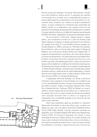 33 ARQ TEXTO
eliminar os poços de ventilação e iluminação. Teoricamente, a solução
torre sobre plataforma deveria permitir a superação dos possíveis
inconvenientes da rua corredor, como a necessidade de tais poços e a
eventual deformação dos compartimentos a fim de ajustá-los a um ali-
nhamento dado. Entretanto, por influência do próprio parcelamento
urbano, os poços configuram-se virtualmente pela proximidade dos
edifícios vizinhos. E, se idealmente a não sujeição à forma do lote
permitiria a racionalização da disposição dos compartimentos, na prática
o losango adotado condicionou unidades tão irregulares quanto aquelas
do Edifício Annes Dias, independente da solução de implantação urbana.
Na rua comercial, o limite entre o espaço privado e o espaço
público, que normalmente coincide com o plano de fachada, pode
adquirir espessura e configurar um espaço tridimensional como elemento
de transição entre ambos. É o caso do Edifício Sulacap, projetado por
Arnaldo Gladosh em 1938 e construído em 1943 pela firma Azevedo,
Moura & Gertum, sobre um lote da então recém aberta Av. Borges de
Medeiros, que vai da esquina da Rua da Praia à Av. Salgado Filho. O
programa compreende lojas no piso térreo, dois blocos de escritórios e
um terceiro de apartamentos, com acesso pela esquina da Salgado Filho.
O pórtico no piso térreo não só faz a transição entre loja e rua, como
também acomoda a diversidade programática - acesso aos escritórios e
acesso ao bloco residencial - e a diferença de nível entre as duas esquinas.
O rebatimento da solução nos edifícios que compõem a quadra seguinte
- Fronteira, Planalto e Missões - prolonga o plano indicado pela sucessão
de pilares e reforça o caráter de recinto urbano deste espaço. A mesma
idéia de continuidade estaria entre os edifícios Brasília (1946, Guido
Trein) e Formac (1952, C.A. de Holanda Mendonça).
A organização vertical das fachadas, com divisão convencional
entre base e corpo, representa um tipo de relação com a cidade em que
a maior permeabilidade da base é sempre oportunidade de projeto.
Nos edifícios Sulacap, Brasília, Comendador Azevedo (1951, Guido
Trein e Azevedo Moura) e Tanhauser (1953, Emil Bered) se o corpo é
repetitivo, a base é singular: pelo recinto público; por um discreto recuo,
se o espaço não é muito; ou mesmo através da marquise que se destaca
como marcação horizontal entre um térreo e um segundo piso
transparentes, sob a neutralidade da grelha ou da cortina de vidro que
vestir os pisos superiores.
Outro traço característico deste tipo de edifício é o tratamento
diferenciado de fachada na altura dos últimos pisos: recuados com
relação ao corpo, como nos edifícios Annes Dias e Presidente Antônio
Carlos (1952, Edgar Graeff); incluindo marquises recortadas por
pergolados, como nos edifícios Paglioli (1957, Remo Irace e Miguel Irace),
Armênia (1955, Ari Canarim) e Esplanada. No entanto, a maior
diversidade encontra-se no Edifício Sulacap. Ao contrário da base e do
corpo, onde o tratamento de fachada tende a unificar os três blocos, a
terminação é propositalmente descontínua: o bloco da esquina da Rua
dos Andradas é o mais baixo, o seguinte termina como uma torre com
FIG. 1 Edifício Sulacap, 1938, Arnaldo Gladosh.11
 