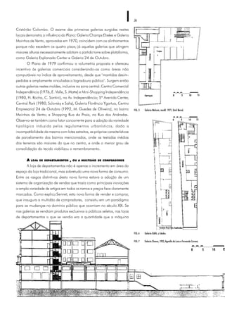 36
FIG. 7 Galeria Chaves,1935,Agnello deLuca eFernando Corona.
FIG. 5 Galeria Malcom, modif. 1971, Emil Bered.
Cristóvão Colombo. O exame das primeiras galerias surgidas nestes
locais demonstra a influência do Plano: Galeria Champs Elisées e Galeria
Moinhos de Vento, aprovadas em 1970, coincidem com os alinhamentos
porque não excedem os quatro pisos; já aquelas galerias que atingem
maiores alturas necessariamente adotam o partido torre sobre plataforma,
como Galeria Esplanada Center e Galeria 24 de Outubro.
O Plano de 1979 confirmou a volumetria proposta e ofereceu
incentivo às galerias comerciais considerando-as como áreas não
computáveis no índice de aproveitamento, desde que "mantidas desim-
pedidas e amplamente vinculadas a logradouro público". Surgem então
outras galerias nestes moldes, inclusive na zona central: Centro Comercial
Independência (1976, E. Valle, S. Matte) e Mini-Shopping Independência
(1980, H. Rocha, C. Santini), na Av. Independência; 5ª Avenida Center,
Central Park (1980, Sclovsky e Saltz), Galeria Florêncio Ygartua, Centro
Empresarial 24 de Outubro (1992, M. Guedes de Oliveira), no bairro
Moinhos de Vento; e Shopping Rua da Praia, na Rua dos Andradas.
Observa-se também como fator concorrente para a adoção da variedade
tipológica induzida pelos regulamentos urbanísticos, dada a
incompatibilidade da mesma com lotes estreitos, as próprias características
de parcelamento dos bairros mencionados, onde as testadas médias
dos terrenos são maiores do que no centro, e onde o menor grau de
consolidação do tecido viabilizou o remembramento.
A LOJA DE DEPARTAMENTOS , OU A MULTIDÃO DE COMPRADORES
A loja de departamentos não é apenas o incremento em área do
espaço da loja tradicional, mas sobretudo uma nova forma de consumir.
Entre os rasgos distintivos desta nova forma estava a adoção de um
sistema de organização de vendas que trazia como principais inovações
a ampla variedade de artigos em todos os ramos e preços fixos claramente
marcados. Como explica Sennet, esta nova forma de vender e comprar,
que inaugura a multidão de compradores, consistiu em um paradigma
para as mudanças no domínio público que ocorriam no século XIX. Se
nas galerias se vendiam produtos exclusivos a públicos seletos, nas lojas
de departamentos o que se vendia era a quantidade que a máquina
FIG. 6 Galeria Edith, s/ dados.
 
