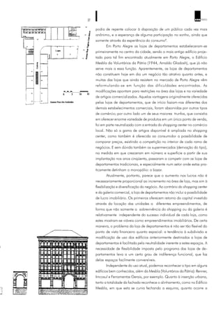 37 ARQ TEXTO
podia de repente colocar à disposição de um público cada vez mais
anônimo, e a esperança de alguma participação no sonho, ainda que
somente através da experiência do consumo8
.
Em Porto Alegre as lojas de departamentos estabeleceram-se
primeiramente no centro da cidade, sendo o mais antigo edifício proje-
tado para tal fim encontrado atualmente em Porto Alegre, o Edifício
Mesbla da Voluntários da Pátria (1944, Arnaldo Gladosh), que já não
serve mais a essa função. Aparentemente, as lojas de departamentos
não constituem hoje em dia um negócio tão atrativo quanto antes, e
muitas das lojas que ainda resistem no mercado de Porto Alegre vêm
reformulando-se em função das dificuldades encontradas. As
modificações apontam para restrições na área das lojas e na variedade
de artigos comercializados. Aquelas vantagens originalmente oferecidas
pelas lojas de departamentos, que de início faziam-nas diferentes dos
demais estabelecimentos comerciais, foram absorvidas por outros tipos
de comércio; por outro lado um de seus maiores trunfos, que consistia
em oferecer enorme variedade de produtos em um único ponto de venda,
foi em parte neutralizado com a entrada do shopping center no comércio
local. Não só a gama de artigos disponível é ampliada no shopping
center, como também é oferecida ao consumidor a possibilidade de
comparar preços, existindo a competição no interior de cada ramo de
negócios. E sem dúvida também os supermercados (derivação do tipo),
na medida em que cresceram em número e superfície a partir de sua
implantação nos anos cinqüenta, passaram a competir com as lojas de
departamentos tradicionais, e especialmente num setor onde estas pra-
ticamente detinham o monopólio: o bazar.
Atualmente, portanto, parece que o aumento nos lucros não é
necessariamente proporcional ao incremento na área de loja, mas sim à
flexibilização e diversificação do negócio. Ao contrário do shopping center
e da galeria comercial, a loja de departamentos não inclui a possibilidade
de lucro imobiliário. Os primeiros oferecem retorno do capital investido
através da locação das unidades a diferentes empreendimentos, de
forma que não somente a sobrevivência do shopping ou da galeria é
relativamente independente do sucesso individual de cada loja, como
estes mostram-se viáveis como empreendimentos imobiliários. De certa
maneira, o problema da loja de departamentos é não ser tão flexível do
ponto de vista financeiro quanto espacial: a tendência à subdivisão e
modificação de uso dos edifícios anteriormente destinados a lojas de
departamentos é facilitada pela neutralidade inerente a estes espaços. A
necessidade de flexibilidade imposta pelo programa das lojas de de-
partamentos leva a um certo grau de indiferença funcional, que faz
delas espaços facilmente conversíveis.
Independente do uso atual, podemos reconhecer o tipo em alguns
edifícios bem conhecidos, além da Mesbla (Voluntários da Pátria): Renner,
Imcosul e Ferramentas Gerais, por exemplo. Quanto à inserção urbana,
tanto a totalidade da fachada reconhece o alinhamento, como no Edifício
Mesbla, em que esta se curva fechando a esquina, quanto ocorre a
 