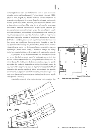 38
combinação base sobre os alinhamentos com os pisos superiores
recuados, como nas lojas Renner (1976, Luiz Braga) e Imcosul (1976,
Edgar do Valle, Jorge Ruhl). Mesmo adotando solução semelhante na
ocupação integral do piso térreo, estas duas alternativas são praticamente
inversas quanto à volumetria resultante, no que concerne à forma como
se desenvolvem em altura. Nas lojas Renner e Imcosul a progressão
vertical se dá mediante a superposição de pisos quase idênticos, que
apenas variam dimensionalmente em função dos recuos laterais a partir
do quarto pavimento, inviabilizando a complementação de iluminação
natural para as zonas mais profundas. No Edifício Mesbla os três primeiros
pisos são integrados através de mezaninos, enquanto os demais,
destinados a escritórios, desenvolvem-se perifericamente, liberando uma
área central que possibilita a iluminação zenital de todos os pisos de
loja. Já Ferramentas Gerais (1975, Castelar Peña, Júlio Collares) pertence
conceitualmente a uma rua de tipo pavilhonar, característica de uma
implantação urbana menos central, e mantém a tradição do espaço
central bem caracterizado dentro de uma planta de organização racional.
O programa da loja de departamentos não envolve dificuldades
em termos distributivos, sendo crucial a localização conveniente das
escadas, dado que é preciso facilitar a progressão vertical do público no
interior da loja. Na Mesbla, além de duas escadas de serviço, uma grande
escada em alas simétricas desenvolve-se ao fundo do espaço central da
loja, nos moldes das primeiras lojas de departamentos do século XIX. O
surgimento das escadas mecânicas retirou a importância das escadas
convencionais, que passam a ser tratadas como partes de serviço, e não
mais como elementos hierarquicamente significativos dentro do grande
salão (Renner e Imcosul).
A solução estrutural exige racionalidade e minimização das
FIG. 9 Galeria Nação, modif., 1960, construtora Maestri & Brum.
FIG. 8 Renner (Otávio Rocha), 1976, Luiz Braga.
 