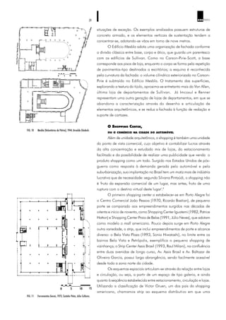 39 ARQ TEXTO
situações de exceção. Os exemplos analisados possuem estruturas de
concreto armado, e os elementos verticais de sustentação tendem a
concentrar-se, adotando-se vãos em torno de nove metros.
O Edifício Mesbla adota uma organização de fachada conforme
a divisão clássica entre base, corpo e ático, que guarda um parentesco
com os edifícios de Sullivan. Como no Carson-Pirie-Scott, a base
corresponde aos pisos de loja, enquanto o corpo se forma pela repetição
de pavimentos-tipo destinados a escritórios; a esquina é reconhecida
pela curvatura da fachada: o volume cilíndrico exteriorizado no Carson-
Pirie é subtraído no Edifício Mesbla. O tratamento das superfícies,
explorando a textura do tijolo, aproxima-se entretanto mais do Van Allen,
última loja de departamentos de Sullivan. Já Imcosul e Renner
representam uma outra geração de lojas de departamentos, em que se
abandona a caracterização através do desenho e articulação de
elementos arquitetônicos, e se reduz a fachada à função de vedação e
suporte de cartazes.
O SHOPPING CENTER,
OU O COMÉRCIO NA CIDADE DO AUTOMÓVEL
Além de unidade arquitetônica, o shopping é também uma unidade
do ponto de vista comercial, cujo objetivo é contabilizar lucros através
da alta concentração e estudado mix de lojas, do estacionamento
facilitado e da possibilidade de realizar uma publicidade que venda o
produto shopping como um todo. Surgido nos Estados Unidos de pós-
guerra como resposta à demanda gerada pelo automóvel e pela
suburbanização, sua implantação no Brasil tem um matiz mais de indústria
lucrativa que de necessidade: segundo Silvana Pintaúdi, o shopping não
é 'fruto da expansão comercial de um lugar, mas antes, fruto de uma
ruptura com o destino virtual deste lugar'.9
O primeiro shopping center a estabelecer-se em Porto Alegre foi
o Centro Comercial João Pessoa (1970, Ricardo Bastian), de pequeno
porte se comparado aos empreendimentos surgidos nas décadas de
oitenta e início de noventa, como Shopping Center Iguatemi (1982, Patrice
Hatton) e Shopping Center Praia de Belas (1991, Júlio Neves), que adotam
como modelo o mall americano. Pouco depois surge em Porto Alegre
outra variedade, o strip, que inclui empreendimentos de porte e alcance
diverso: o Bela Vista Plaza (1993, Sonia Hiwatashi), no limite entre os
bairros Bela Vista e Petrópolis, exemplifica o pequeno shopping de
vizinhança; o Strip Center Assis Brasil (1993, Raul Milani), na confluência
entre duas avenidas de longo curso, Av. Assis Brasil e Av. Baltazar de
Oliveira Garcia, possui larga abrangência, sendo facilmente acessível
desde toda a zona norte da cidade.
Os esquemas espaciais articulam-se através da relação entre lojas
e circulação, ou seja, a partir de um espaço de tipo galeria, e ainda
quanto à seqüência estabelecida entre estacionamento, circulação e lojas.
Utilizando a classificação de Victor Gruen, um dos pais do shopping
americano, chamamos strip ao esquema distributivo em que uma
FIG. 10 Mesbla (Voluntários da Pátria), 1944, Arnaldo Gladosh.
FIG. 11 Ferramentas Gerais, 1975, Castelar Peña, Júlio Collares.
 