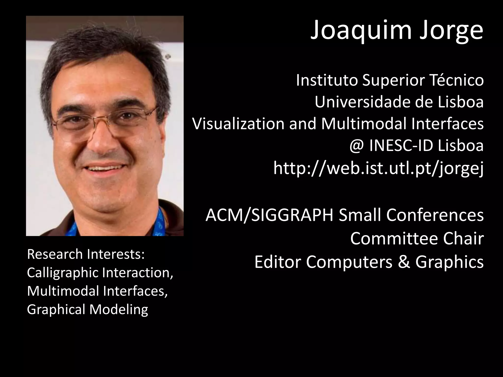 Joaquim Jorge
Instituto Superior Técnico
Universidade de Lisboa
Visualization and Multimodal Interfaces
@ INESC-ID Lisboa
http://web.ist.utl.pt/jorgej
ACM/SIGGRAPH Small Conferences
Committee Chair
Editor Computers & GraphicsResearch Interests:
Calligraphic Interaction,
Multimodal Interfaces,
Graphical Modeling
 