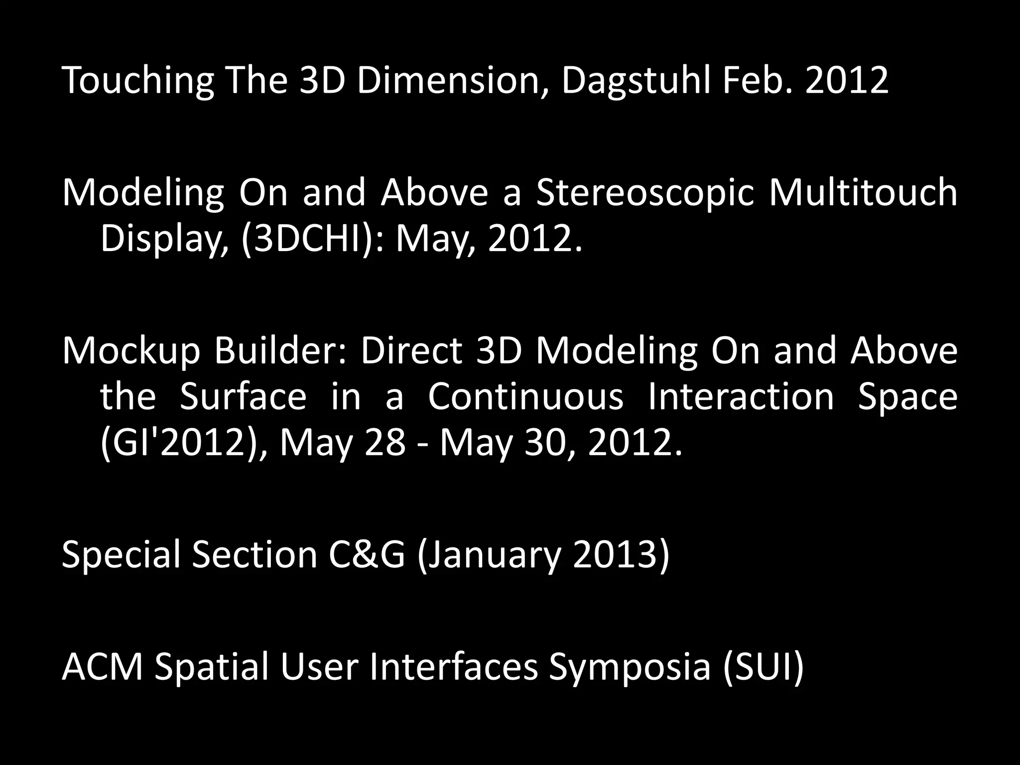 Touching The 3D Dimension, Dagstuhl Feb. 2012
Modeling On and Above a Stereoscopic Multitouch
Display, (3DCHI): May, 2012.
Mockup Builder: Direct 3D Modeling On and Above
the Surface in a Continuous Interaction Space
(GI'2012), May 28 - May 30, 2012.
Special Section C&G (January 2013)
ACM Spatial User Interfaces Symposia (SUI)
 