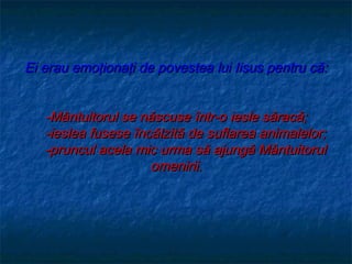 Ei erau emoţionaţi de povestea lui Iisus pentru că:


   -Mântuitorul se născuse într-o iesle săracă;
   -ieslea fusese încălzită de suflarea animalelor;
   -pruncul acela mic urma să ajungă Mântuitorul
                     omenirii.
 