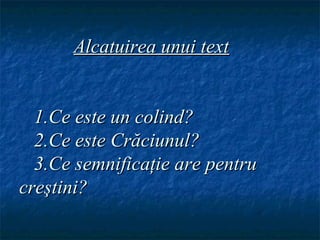 Alcatuirea unui text


  1.Ce este un colind?
  2.Ce este Crăciunul?
  3.Ce semnificaţie are pentru
creştini?
 