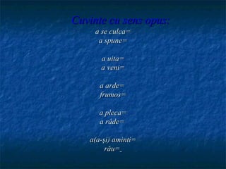 Cuvinte cu sens opus:
     a se culca=
      a spune=

      a uita=
      a veni=

      a arde=
      frumos=

      a pleca=
      a râde=

   a(a-şi) aminti=
        rău=
 