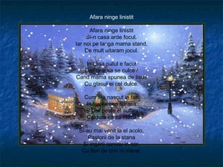 Afara ninge linistit

      Afara ninge linistit
     Si-n casa arde focul,
Iar noi pe langa mama stand,
    De mult uitaram jocul.

   In casa patul e facut
   Dar cine sa se culce?
Cand mama spunea de Iisus
  Cu glasul ei cel dulce.

   Cum s-a nascut in fan
     In ieslea cea saraca
   Iar boii peste el suflau
     Caldura ca sa-i faca

 Si-au mai venit la el acolo,
     Pastorii de la stana
   Si ingerii cantau in cor,
  Cu flori de crin ïn mana
 