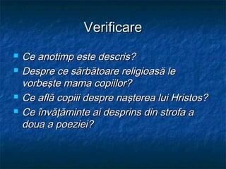 Verificare
   Ce anotimp este descris?
   Despre ce sărbătoare religioasă le
    vorbeşte mama copiilor?
   Ce află copiii despre naşterea lui Hristos?
   Ce învăţăminte ai desprins din strofa a
    doua a poeziei?
 