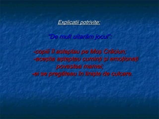 Explicatii potrivite:

      “De mult uitarăm jocul”:

 -copiii îl asteptau pe Moş Crăciun;
 -aceştia aşteptau cuminţi şi emoţionaţi
            povestea mamei;
-ei se pregăteau în linişte de culcare.
 