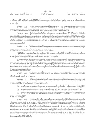 หน้า ๓๓
เล่ม ๑๓๔ ตอนที่ ๑๐ ก ราชกิจจานุเบกษา ๒๔ มกราคม ๒๕๖๐
การสืบพยานได้ แต่ต้องเป็นชนิดที่มิได้เกิดขึ้นจากการจูงใจ มีคํามั่นสัญญา ขู่เข็ญ หลอกลวง หรือโดยมิชอบ
ประการอื่น”
มาตรา ๑๗ ให้ยกเลิกความในวรรคหนึ่งของมาตรา ๒๖ แห่งพระราชบัญญัติว่าด้วย
การกระทําความผิดเกี่ยวกับคอมพิวเตอร์ พ.ศ. ๒๕๕๐ และให้ใช้ความต่อไปนี้แทน
“มาตรา ๒๖ ผู้ให้บริการต้องเก็บรักษาข้อมูลจราจรทางคอมพิวเตอร์ไว้ไม่น้อยกว่าเก้าสิบวัน
นับแต่วันที่ข้อมูลนั้นเข้าสู่ระบบคอมพิวเตอร์ แต่ในกรณีจําเป็น พนักงานเจ้าหน้าที่จะสั่งให้ผู้ให้บริการผู้ใด
เก็บรักษาข้อมูลจราจรทางคอมพิวเตอร์ไว้เกินเก้าสิบวันแต่ไม่เกินสองปีเป็นกรณีพิเศษเฉพาะราย
และเฉพาะคราวก็ได้”
มาตรา ๑๘ ให้เพิ่มความต่อไปนี้เป็นวรรคสองและวรรคสามของมาตรา ๒๘ แห่งพระราชบัญญัติ
ว่าด้วยการกระทําความผิดเกี่ยวกับคอมพิวเตอร์ พ.ศ. ๒๕๕๐
“ผู้ที่ได้รับการแต่งตั้งเป็นพนักงานเจ้าหน้าที่ตามพระราชบัญญัตินี้ อาจได้รับค่าตอบแทนพิเศษ
ตามที่รัฐมนตรีกําหนดโดยได้รับความเห็นชอบจากกระทรวงการคลัง
ในการกําหนดให้ได้รับค่าตอบแทนพิเศษต้องคํานึงถึงภาระหน้าที่ ความรู้ความเชี่ยวชาญ
ความขาดแคลนในการหาผู้มาปฏิบัติหน้าที่หรือมีการสูญเสียผู้ปฏิบัติงานออกจากระบบราชการเป็นจํานวนมาก
คุณภาพของงาน และการดํารงตนอยู่ในความยุติธรรมโดยเปรียบเทียบค่าตอบแทนของผู้ปฏิบัติงานอื่น
ในกระบวนการยุติธรรมด้วย”
มาตรา ๑๙ ให้เพิ่มความต่อไปนี้เป็นมาตรา ๓๑ แห่งพระราชบัญญัติว่าด้วยการกระทําความผิด
เกี่ยวกับคอมพิวเตอร์ พ.ศ. ๒๕๕๐
“มาตรา ๓๑ ค่าใช้จ่ายในเรื่องดังต่อไปนี้ รวมทั้งวิธีการเบิกจ่ายให้เป็นไปตามระเบียบที่รัฐมนตรี
กําหนดโดยได้รับความเห็นชอบจากกระทรวงการคลัง
(๑) การสืบสวน การแสวงหาข้อมูล และรวบรวมพยานหลักฐานในคดีความผิดตามพระราชบัญญัตินี้
(๒) การดําเนินการตามมาตรา ๑๘ วรรคหนึ่ง (๔) (๕) (๖) (๗) และ (๘) และมาตรา ๒๐
(๓) การดําเนินการอื่นใดอันจําเป็นแก่การป้องกันและปราบปรามการกระทําความผิด
ตามพระราชบัญญัตินี้”
มาตรา ๒๐ บรรดาระเบียบหรือประกาศที่ออกตามพระราชบัญญัติว่าด้วยการกระทําความผิด
เกี่ยวกับคอมพิวเตอร์ พ.ศ. ๒๕๕๐ ที่ใช้บังคับอยู่ในวันก่อนวันที่พระราชบัญญัตินี้ใช้บังคับ ให้ยังคง
ใช้บังคับต่อไปเท่าที่ไม่ขัดหรือแย้งกับบทบัญญัติแห่งพระราชบัญญัติว่าด้วยการกระทําความผิดเกี่ยวกับ
คอมพิวเตอร์ พ.ศ. ๒๕๕๐ ซึ่งแก้ไขเพิ่มเติมโดยพระราชบัญญัตินี้ จนกว่าจะมีระเบียบหรือประกาศที่ต้อง
ออกตามพระราชบัญญัติว่าด้วยการกระทําความผิดเกี่ยวกับคอมพิวเตอร์ พ.ศ. ๒๕๕๐ ซึ่งแก้ไขเพิ่มเติม
โดยพระราชบัญญัตินี้ ใช้บังคับ
 