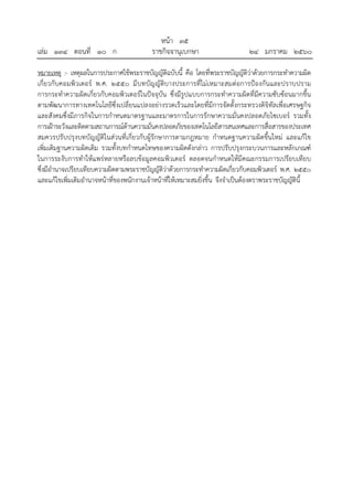 หน้า ๓๕
เล่ม ๑๓๔ ตอนที่ ๑๐ ก ราชกิจจานุเบกษา ๒๔ มกราคม ๒๕๖๐
หมายเหตุ :- เหตุผลในการประกาศใช้พระราชบัญญัติฉบับนี้ คือ โดยที่พระราชบัญญัติว่าด้วยการกระทําความผิด
เกี่ยวกับคอมพิวเตอร์ พ.ศ. ๒๕๕๐ มีบทบัญญัติบางประการที่ไม่เหมาะสมต่อการป้องกันและปราบปราม
การกระทําความผิดเกี่ยวกับคอมพิวเตอร์ในปัจจุบัน ซึ่งมีรูปแบบการกระทําความผิดที่มีความซับซ้อนมากขึ้น
ตามพัฒนาการทางเทคโนโลยีซึ่งเปลี่ยนแปลงอย่างรวดเร็วและโดยที่มีการจัดตั้งกระทรวงดิจิทัลเพื่อเศรษฐกิจ
และสังคมซึ่งมีภารกิจในการกําหนดมาตรฐานและมาตรการในการรักษาความมั่นคงปลอดภัยไซเบอร์ รวมทั้ง
การเฝ้าระวังและติดตามสถานการณ์ด้านความมั่นคงปลอดภัยของเทคโนโลยีสารสนเทศและการสื่อสารของประเทศ
สมควรปรับปรุงบทบัญญัติในส่วนที่เกี่ยวกับผู้รักษาการตามกฎหมาย กําหนดฐานความผิดขึ้นใหม่ และแก้ไข
เพิ่มเติมฐานความผิดเดิม รวมทั้งบทกําหนดโทษของความผิดดังกล่าว การปรับปรุงกระบวนการและหลักเกณฑ์
ในการระงับการทําให้แพร่หลายหรือลบข้อมูลคอมพิวเตอร์ ตลอดจนกําหนดให้มีคณะกรรมการเปรียบเทียบ
ซึ่งมีอํานาจเปรียบเทียบความผิดตามพระราชบัญญัติว่าด้วยการกระทําความผิดเกี่ยวกับคอมพิวเตอร์ พ.ศ. ๒๕๕๐
และแก้ไขเพิ่มเติมอํานาจหน้าที่ของพนักงานเจ้าหน้าที่ให้เหมาะสมยิ่งขึ้น จึงจําเป็นต้องตราพระราชบัญญัตินี้
 