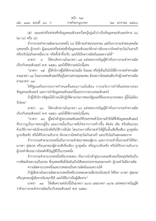 หน้า ๒๗
เล่ม ๑๓๔ ตอนที่ ๑๐ ก ราชกิจจานุเบกษา ๒๔ มกราคม ๒๕๖๐
(๕) เผยแพร่หรือส่งต่อซึ่งข้อมูลคอมพิวเตอร์โดยรู้อยู่แล้วว่าเป็นข้อมูลคอมพิวเตอร์ตาม (๑)
(๒) (๓) หรือ (๔)
ถ้าการกระทําความผิดตามวรรคหนึ่ง (๑) มิได้กระทําต่อประชาชน แต่เป็นการกระทําต่อบุคคลใด
บุคคลหนึ่ง ผู้กระทํา ผู้เผยแพร่หรือส่งต่อซึ่งข้อมูลคอมพิวเตอร์ดังกล่าวต้องระวางโทษจําคุกไม่เกินสามปี
หรือปรับไม่เกินหกหมื่นบาท หรือทั้งจําทั้งปรับ และให้เป็นความผิดอันยอมความได้”
มาตรา ๙ ให้ยกเลิกความในมาตรา ๑๕ แห่งพระราชบัญญัติว่าด้วยการกระทําความผิด
เกี่ยวกับคอมพิวเตอร์ พ.ศ. ๒๕๕๐ และให้ใช้ความต่อไปนี้แทน
“มาตรา ๑๕ ผู้ให้บริการผู้ใดให้ความร่วมมือ ยินยอม หรือรู้เห็นเป็นใจให้มีการกระทําความผิด
ตามมาตรา ๑๔ ในระบบคอมพิวเตอร์ที่อยู่ในความควบคุมของตน ต้องระวางโทษเช่นเดียวกับผู้กระทําความผิด
ตามมาตรา ๑๔
ให้รัฐมนตรีออกประกาศกําหนดขั้นตอนการแจ้งเตือน การระงับการทําให้แพร่หลายของ
ข้อมูลคอมพิวเตอร์ และการนําข้อมูลคอมพิวเตอร์นั้นออกจากระบบคอมพิวเตอร์
ถ้าผู้ให้บริการพิสูจน์ได้ว่าตนได้ปฏิบัติตามประกาศของรัฐมนตรีที่ออกตามวรรคสอง ผู้นั้นไม่ต้อง
รับโทษ”
มาตรา ๑๐ ให้ยกเลิกความในมาตรา ๑๖ แห่งพระราชบัญญัติว่าด้วยการกระทําความผิด
เกี่ยวกับคอมพิวเตอร์ พ.ศ. ๒๕๕๐ และให้ใช้ความต่อไปนี้แทน
“มาตรา ๑๖ ผู้ใดนําเข้าสู่ระบบคอมพิวเตอร์ที่ประชาชนทั่วไปอาจเข้าถึงได้ซึ่งข้อมูลคอมพิวเตอร์
ที่ปรากฏเป็นภาพของผู้อื่น และภาพนั้นเป็นภาพที่เกิดจากการสร้างขึ้น ตัดต่อ เติม หรือดัดแปลง
ด้วยวิธีการทางอิเล็กทรอนิกส์หรือวิธีการอื่นใด โดยประการที่น่าจะทําให้ผู้อื่นนั้นเสียชื่อเสียง ถูกดูหมิ่น
ถูกเกลียดชัง หรือได้รับความอับอาย ต้องระวางโทษจําคุกไม่เกินสามปี และปรับไม่เกินสองแสนบาท
ถ้าการกระทําตามวรรคหนึ่งเป็นการกระทําต่อภาพของผู้ตาย และการกระทํานั้นน่าจะทําให้บิดา
มารดา คู่สมรส หรือบุตรของผู้ตายเสียชื่อเสียง ถูกดูหมิ่น หรือถูกเกลียดชัง หรือได้รับความอับอาย
ผู้กระทําต้องระวางโทษดังที่บัญญัติไว้ในวรรคหนึ่ง
ถ้าการกระทําตามวรรคหนึ่งหรือวรรคสอง เป็นการนําเข้าสู่ระบบคอมพิวเตอร์โดยสุจริตอันเป็น
การติชมด้วยความเป็นธรรม ซึ่งบุคคลหรือสิ่งใดอันเป็นวิสัยของประชาชนย่อมกระทํา ผู้กระทําไม่มีความผิด
ความผิดตามวรรคหนึ่งและวรรคสองเป็นความผิดอันยอมความได้
ถ้าผู้เสียหายในความผิดตามวรรคหนึ่งหรือวรรคสองตายเสียก่อนร้องทุกข์ ให้บิดา มารดา คู่สมรส
หรือบุตรของผู้เสียหายร้องทุกข์ได้ และให้ถือว่าเป็นผู้เสียหาย”
มาตรา ๑๑ ให้เพิ่มความต่อไปนี้เป็นมาตรา ๑๖/๑ และมาตรา ๑๖/๒ แห่งพระราชบัญญัติ
ว่าด้วยการกระทําความผิดเกี่ยวกับคอมพิวเตอร์ พ.ศ. ๒๕๕๐
 