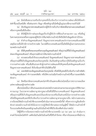 หน้า ๒๙
เล่ม ๑๓๔ ตอนที่ ๑๐ ก ราชกิจจานุเบกษา ๒๔ มกราคม ๒๕๖๐
(๑) มีหนังสือสอบถามหรือเรียกบุคคลที่เกี่ยวข้องกับการกระทําความผิดมาเพื่อให้ถ้อยคํา
ส่งคําชี้แจงเป็นหนังสือ หรือส่งเอกสาร ข้อมูล หรือหลักฐานอื่นใดที่อยู่ในรูปแบบที่สามารถเข้าใจได้
(๒) เรียกข้อมูลจราจรทางคอมพิวเตอร์จากผู้ให้บริการเกี่ยวกับการติดต่อสื่อสารผ่านระบบคอมพิวเตอร์
หรือจากบุคคลอื่นที่เกี่ยวข้อง
(๓) สั่งให้ผู้ให้บริการส่งมอบข้อมูลเกี่ยวกับผู้ใช้บริการที่ต้องเก็บตามมาตรา ๒๖ หรือที่อยู่
ในความครอบครองหรือควบคุมของผู้ให้บริการให้แก่พนักงานเจ้าหน้าที่หรือให้เก็บข้อมูลดังกล่าวไว้ก่อน
(๔) ทําสําเนาข้อมูลคอมพิวเตอร์ ข้อมูลจราจรทางคอมพิวเตอร์จากระบบคอมพิวเตอร์ที่มี
เหตุอันควรเชื่อได้ว่ามีการกระทําความผิด ในกรณีที่ระบบคอมพิวเตอร์นั้นยังมิได้อยู่ในความครอบครอง
ของพนักงานเจ้าหน้าที่
(๕) สั่งให้บุคคลซึ่งครอบครองหรือควบคุมข้อมูลคอมพิวเตอร์ หรืออุปกรณ์ที่ใช้เก็บข้อมูลคอมพิวเตอร์
ส่งมอบข้อมูลคอมพิวเตอร์ หรืออุปกรณ์ดังกล่าวให้แก่พนักงานเจ้าหน้าที่
(๖) ตรวจสอบหรือเข้าถึงระบบคอมพิวเตอร์ ข้อมูลคอมพิวเตอร์ ข้อมูลจราจรทางคอมพิวเตอร์
หรืออุปกรณ์ที่ใช้เก็บข้อมูลคอมพิวเตอร์ของบุคคลใด อันเป็นหลักฐานหรืออาจใช้เป็นหลักฐานเกี่ยวกับ
การกระทําความผิด หรือเพื่อสืบสวนหาตัวผู้กระทําความผิดและสั่งให้บุคคลนั้นส่งข้อมูลคอมพิวเตอร์
ข้อมูลจราจรทางคอมพิวเตอร์ ที่เกี่ยวข้องเท่าที่จําเป็นให้ด้วยก็ได้
(๗) ถอดรหัสลับของข้อมูลคอมพิวเตอร์ของบุคคลใด หรือสั่งให้บุคคลที่เกี่ยวข้องกับการเข้ารหัสลับ
ของข้อมูลคอมพิวเตอร์ ทําการถอดรหัสลับ หรือให้ความร่วมมือกับพนักงานเจ้าหน้าที่ในการถอดรหัสลับ
ดังกล่าว
(๘) ยึดหรืออายัดระบบคอมพิวเตอร์เท่าที่จําเป็นเฉพาะเพื่อประโยชน์ในการทราบรายละเอียด
แห่งความผิดและผู้กระทําความผิด
เพื่อประโยชน์ในการสืบสวนและสอบสวนของพนักงานสอบสวนตามประมวลกฎหมายวิธีพิจารณา
ความอาญา ในบรรดาความผิดอาญาต่อกฎหมายอื่นซึ่งได้ใช้ระบบคอมพิวเตอร์ ข้อมูลคอมพิวเตอร์
หรืออุปกรณ์ที่ใช้เก็บข้อมูลคอมพิวเตอร์เป็นองค์ประกอบหรือเป็นส่วนหนึ่งในการกระทําความผิด
หรือมีข้อมูลคอมพิวเตอร์ที่เกี่ยวข้องกับการกระทําความผิดอาญาตามกฎหมายอื่น พนักงานสอบสวน
อาจร้องขอให้พนักงานเจ้าหน้าที่ตามวรรคหนึ่งดําเนินการตามวรรคหนึ่งก็ได้ หรือหากปรากฏข้อเท็จจริง
ดังกล่าวต่อพนักงานเจ้าหน้าที่เนื่องจากการปฏิบัติหน้าที่ตามพระราชบัญญัตินี้ ให้พนักงานเจ้าหน้าที่
รีบรวบรวมข้อเท็จจริงและหลักฐานแล้วแจ้งไปยังเจ้าหน้าที่ที่เกี่ยวข้องเพื่อดําเนินการต่อไป
ให้ผู้ได้รับการร้องขอจากพนักงานเจ้าหน้าที่ตามวรรคหนึ่ง (๑) (๒) และ (๓) ดําเนินการ
ตามคําร้องขอโดยไม่ชักช้า แต่ต้องไม่เกินเจ็ดวันนับแต่วันที่ได้รับคําร้องขอ หรือภายในระยะเวลาที่พนักงาน
 