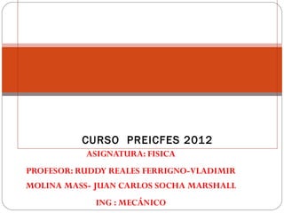 CURSO PREICFES 2012
           ASIGNATURA: FISICA
PROFESOR: RUDDY REALES FERRIGNO-VLADIMIR
MOLINA MASS- JUAN CARLOS SOCHA MARSHALL
             ING : MECÁNICO
 