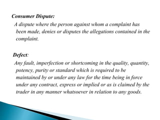 Consumer Dispute:
A dispute where the person against whom a complaint has
been made, denies or disputes the allegations contained in the
complaint.
Defect:
Any fault, imperfection or shortcoming in the quality, quantity,
potency, purity or standard which is required to be
maintained by or under any law for the time being in force
under any contract, express or implied or as is claimed by the
trader in any manner whatsoever in relation to any goods.
 