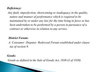 Deficiency:
Any fault, imperfection, shortcoming or inadequacy in the quality,
nature and manner of performance which is required to be
maintained by or under any law for the time being in force or has
been undertaken to be performed by a person in pursuance of a
contract or otherwise in relation to any service.
District Forum:
A Consumer Disputes Redressal Forum established under clause
(a) of section 9.
Goods:
Goods as defined in the Sale of Goods Act, 1930 (3 of 1930)
 