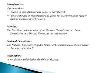 Manufacturer:
A person who—
 Makes or manufactures any goods or part thereof.
 Does not make or manufacture any goods but assembles parts thereof
made or manufactured by others.
Member:
The President and a member of the National Commission or a State
Commission or a District Forum, as the case may be.
National Commission:
The National Consumer Disputes Redressal Commission established under
clause (c) of section 9.
Notification:
A notification published in the Official Gazette.
 