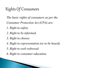 The basic rights of consumers as per the
Consumer Protection Act (CPA) are:
1. Right to safety.
2. Right to be informed.
3. Right to choose.
4. Right to representation (or to be heard).
5. Right to seek redressal.
6. Right to consumer education.
 