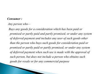 Consumer :
Any person who—
Buys any goods for a consideration which has been paid or
promised or partly paid and partly promised, or under any system
of deferred payment and includes any user of such goods other
than the person who buys such goods for consideration paid or
promised or partly paid or partly promised, or under any system
of deferred payment when such use is made with the approval of
such person, but does not include a person who obtains such
goods for resale or for any commercial purpose
 
