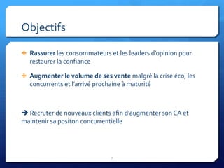 Objectifs

 Rassurer les consommateurs et les leaders d’opinion pour
  restaurer la confiance

 Augmenter le volume de ses vente malgré la crise éco, les
  concurrents et l’arrivé prochaine à maturité



 Recruter de nouveaux clients afin d’augmenter son CA et
maintenir sa positon concurrentielle




                               7
 