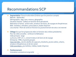 Recommandations SCP
 Segmentation fine et multicritère (Critères que l’on prend en compte)
    Marché : B2B et B2C
    Démographie : Age, sexe, revenus, géographie
    Situation d’achat : Cadeau en fonction de la périodicité
    Motivation à l’achat : achat malin, amateurs de loisirs, de voyages et d’expériences
    Rôle : Acheteur, utilisateur, prescripteurs, leader d’opinion
    Lieu d’achat : Point de vente en fonction du positionnement de celui ci et internet

 Ciblage (Ce que l’on propose de cibler en fonction des critères précédents)
    Pour les cibles actuelles : renforcer la fidélisation
    Cible primaire : large
    15-60 ans, CSP+ et ++, consommateurs de loisirs et de voyage
    Entreprise : PME, et grands groupes
    Cœur de Cible : Jeunes adultes de 25/30 ans, étudiants, jeunes cadres, urbains,
    amateurs d’expériences et de lien social
    Cible secondaire : journalistes, médias, leader d’opinion

 Positionnement
    Innovation constante et originalité
                                            8
 