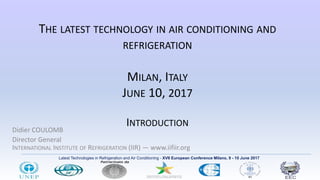 Latest Technologies in Refrigeration and Air Conditioning - XVII European Conference Milano, 9 - 10 June 2017
THE LATEST TECHNOLOGY IN AIR CONDITIONING AND
REFRIGERATION
MILAN, ITALY
JUNE 10, 2017
INTRODUCTION
Didier COULOMB
Director General
INTERNATIONAL INSTITUTE OF REFRIGERATION (IIR) ― www.iifiir.org
 