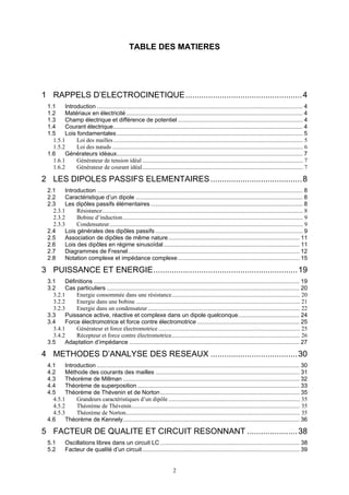 2
TABLE DES MATIERES
1 RAPPELS D’ELECTROCINETIQUE...................................................4
1.1 Introduction ............................................................................................................................... 4
1.2 Matériaux en électricité ............................................................................................................. 4
1.3 Champ électrique et différence de potentiel ............................................................................. 4
1.4 Courant électrique..................................................................................................................... 4
1.5 Lois fondamentales................................................................................................................... 5
1.5.1 Loi des mailles ................................................................................................................................ 5
1.5.2 Loi des nœuds ................................................................................................................................. 6
1.6 Générateurs idéaux................................................................................................................... 7
1.6.1 Générateur de tension idéal............................................................................................................. 7
1.6.2 Générateur de courant idéal............................................................................................................. 7
2 LES DIPOLES PASSIFS ELEMENTAIRES........................................8
2.1 Introduction ............................................................................................................................... 8
2.2 Caractéristique d’un dipole ....................................................................................................... 8
2.3 Les dipôles passifs élémentaires.............................................................................................. 8
2.3.1 Résistance........................................................................................................................................ 8
2.3.2 Bobine d’induction.......................................................................................................................... 9
2.3.3 Condensateur................................................................................................................................... 9
2.4 Lois générales des dipôles passifs ........................................................................................... 9
2.5 Association de dipôles de même nature................................................................................. 11
2.6 Lois des dipôles en régime sinusoïdal.................................................................................... 11
2.7 Diagrammes de Fresnel.......................................................................................................... 12
2.8 Notation complexe et impédance complexe ........................................................................... 15
3 PUISSANCE ET ENERGIE...............................................................19
3.1 Définitions ............................................................................................................................... 19
3.2 Cas particuliers ....................................................................................................................... 20
3.2.1 Energie consommée dans une résistance....................................................................................... 20
3.2.2 Energie dans une bobine ............................................................................................................... 21
3.2.3 Energie dans un condensateur....................................................................................................... 22
3.3 Puissance active, réactive et complexe dans un dipole quelconque...................................... 24
3.4 Force électromotrice et force contre électromotrice ............................................................... 25
3.4.1 Générateur et force électromotrice................................................................................................ 25
3.4.2 Récepteur et force contre électromotrice....................................................................................... 26
3.5 Adaptation d’impédance ......................................................................................................... 27
4 METHODES D’ANALYSE DES RESEAUX ......................................30
4.1 Introduction ............................................................................................................................. 30
4.2 Méthode des courants des mailles ......................................................................................... 31
4.3 Théorème de Millman ............................................................................................................. 32
4.4 Théorème de superposition .................................................................................................... 33
4.5 Théorème de Thévenin et de Norton...................................................................................... 35
4.5.1 Grandeurs caractéristiques d’un dipôle ......................................................................................... 35
4.5.2 Théorème de Thévenin.................................................................................................................. 35
4.5.3 Théorème de Norton...................................................................................................................... 35
4.6 Théorème de Kennely............................................................................................................. 36
5 FACTEUR DE QUALITE ET CIRCUIT RESONNANT ......................38
5.1 Oscillations libres dans un circuit LC ...................................................................................... 38
5.2 Facteur de qualité d’un circuit................................................................................................. 39
 