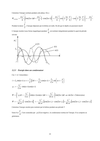 22
Calculons l’énergie restituée pendant cette phase. On a :
[ ] 22
.
2
.2cos
4
.
2
.2cos
4
)2cos(
4
)2sin(
4
2
0
2
02
4
2
0
2
4
2
0 LIT
T
T
T
LI
t
LI
dtt
LI
W
T
T
T
T
restituée −=











−





=−== ∫
ππ
ωω
Pendant la durée
2
T
, l’énergie dépensée par la bobine est nulle. On dit que le dipôle est purement réactif.
L’énergie stockée (sous forme magnétique) pendant
4
T
est restituée intégralement pendant le quart de période
suivant.
3.2.3 Energie dans un condensateur
Cas v et i sinusoidaux :
)sin(0 tIi ω= et 





−=−== ∫ 2
sin)cos(
1 00 π
ωω t
Cw
I
t
Cw
I
idt
C
v
)cos()sin(
2
0
tt
C
I
pi ωω
ω
−=
dtpW i
t
t
∫=
2
1
= dtt
C
I
dttt
C
I
t
t
t
t
∫∫ −=−
2
1
2
1
)2sin(
2
)cos()sin(
2
0
2
0
ω
ω
ωω
ω
car ααα cossin22sin =
[ ] [ ] [ ])2cos()2cos(
4
)2cos()2cos(
4
)2cos(
4
122
2
0
212
2
0
2
2
0 2
1
tt
C
I
tt
C
I
t
C
I
W
t
t
ωω
ω
ωω
ω
ω
ω
−=−−=−−=
Calculons l’énergie stockée puis restituée par la bobine pendant une période T
Entre 0 et
4
T
, l’aire soutendue par )(tpi est négative ; le condensateur restitue de l’énergie. Il se comporte en
générateur.
t
0 T
0I
2
0RI
)(tpi
)(tu
)(ti
T/2T/4
 