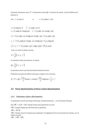 25
Exprimons la puissance active P et la puissance réactiveQ en fonction du courant i et de la différence de
potentiel u .
Soit tIi ωcos0= et )cos(0 ϕω += tVv
)exp(0 tjIi ω= )exp(0
*
tjIi ω−=
)exp()exp(0 ϕω jtjVv = )exp()exp(0
*
ϕω jtjVv −−=
)exp()exp()exp()exp( 0000
*
ϕϕωω jIVjtjtjIViv −=−−=
)exp()exp()exp()exp( 0000
*
ϕϕωω jIVjtjtjIViv =−=
ϕϕϕ cos2))exp()(exp( 0000
**
IVjjIViviv =++−=+
Ainsi, on a donc la relation suivante :
( )**
4
1
ivivP +=
En utilisant le même raisonnement, on obtient
( )**
4
1
ivivQ −=
La puissance réactive provient des éléments réactifs du circuit.
Finalement nous pouvons définir la puissance complexe d’un circuit par :
( ) *0000
2
1
)exp(
2
sincos
2
ivj
IV
j
IV
jQPP ==+=+= ϕϕϕ
3.4 Force électromotrice et force contre électromotrice
3.4.1 Générateur et force électromotrice
Un générateur convertit une énergie (mécanique, chimique,lumineuse,…) en une énergie électrique.
Soit vidtdtpdW i == l’énergie fournie par le générateur au circuit
1dW l’énergie dissipée par effet Joule dans le générateur
dtRidW 2
1 =
2dW l’énergie reçue de l’extérieur par le générateur. En appliquant la loi de conservation de l’énergie, on a la
relation suivante :
12 dWdWdW +=
 