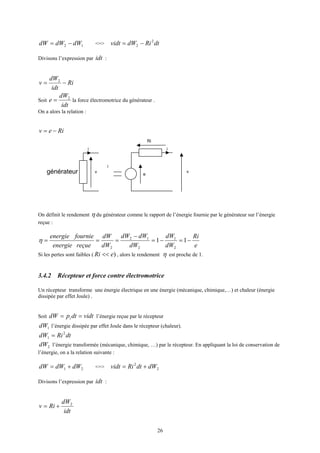 26
12 dWdWdW −= <=> dtRidWvidt 2
2 −=
Divisons l’expression par idt :
Ri
idt
dW
v −= 2
Soit
idt
dW
e 2
= la force électromotrice du générateur .
On a alors la relation :
Riev −=
On définit le rendement η du générateur comme le rapport de l’énergie fournie par le générateur sur l’énergie
reçue :
e
Ri
dW
dW
dW
dWdW
dW
dW
reçueenergie
fournieenergie
−=−=
−
=== 11
2
1
2
12
2
η
Si les pertes sont faibles ( )eRi << , alors le rendement η est proche de 1.
3.4.2 Récepteur et force contre électromotrice
Un récepteur transforme une énergie électrique en une énergie (mécanique, chimique,…) et chaleur (énergie
dissipée par effet Joule) .
Soit vidtdtpdW i == l’énergie reçue par le récepteur
1dW l’énergie dissipée par effet Joule dans le récepteur (chaleur).
dtRidW 2
1 =
2dW l’énergie transformée (mécanique, chimique, …) par le récepteur. En appliquant la loi de conservation de
l’énergie, on a la relation suivante :
21 dWdWdW += <=> 2
2
dWdtRividt +=
Divisons l’expression par idt :
idt
dW
Riv 2
+=
i
générateur v
e
Ri
i
i
v
 