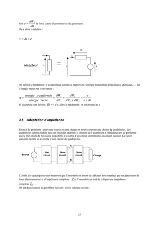 27
Soit
idt
dW
e 2
= la force contre électromotrice du générateur .
On a alors la relation :
eRiv +=
On définit le rendement η du récepteur comme le rapport de l’énergie transformée (mécanique, chimique,…) sur
l’énergie reçue par le récepteur :
Rie
e
dWdW
dW
dW
dW
reçueenergie
etransforméenergie
+
=
+
===
21
22
η
Si les pertes sont faibles ( )eRi << , alors le rendement η est proche de 1.
3.5 Adaptation d’impédance
Enoncé du problème : entre une source est une charge on trouve souvent une chaine de quadripoles. Les
quadripoles seront étudiés dans un prochain chapitre. L’objectif de l’adaptation d’impédance est de permettre
que le maximum de puissance disponible à la sortie d’un circuit soit transmis au circuit suivant. La figure
suivante montre un exemple d’une chaine de quadripoles.
L’étude des quadripoles nous montrera que l’ensemble en amont de AB peut être remplacé par un générateur de
force électromotrice e d’impédance complexe Z et l’ensemble en aval de AB par une impédance
complexe CZ .
On est donc ramené au problème suivant : soit le schéma suivant :
i
récepteur v e
Ri
i
v
ChargeSource
A
B
1ier
circuit
2ème
circuit
3ème
circuit
 