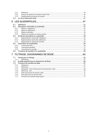 3
5.2.1 Définition ...................................................................................................................................... 39
5.2.2 Facteur de qualité d’un élément réactif réel .................................................................................. 39
5.2.3 Généralisation du facteur de qualité.............................................................................................. 41
5.3 Le circuit résonnant série........................................................................................................ 41
6 LES QUADRIPOLES.........................................................................47
6.1 Définitions ............................................................................................................................... 47
6.2 Description matricielle du quadripôle...................................................................................... 47
6.2.1 Matrices impédances..................................................................................................................... 47
6.2.2 Matrices admittances..................................................................................................................... 52
6.2.3 Matrices hybrides.......................................................................................................................... 54
6.2.4 Matrice de transfert ou matrice chaîne.......................................................................................... 55
6.3 Schémas équivalents du quadripôle....................................................................................... 55
6.3.1 Représentation matricielle impédance........................................................................................... 56
6.3.2 Représentation matricielle admittance .......................................................................................... 56
6.3.3 Représentation matricielle hybride................................................................................................ 56
6.4 Association de quadripôles..................................................................................................... 56
6.4.1 Association série ........................................................................................................................... 56
6.4.2 Association parallèle ..................................................................................................................... 57
6.4.3 Association en cascade.................................................................................................................. 58
6.5 Fonctions de transfert d’un quadripôle.................................................................................... 59
7 FILTRAGE, DIAGRAMMES DE BODE.............................................63
7.1 Introduction au filtrage ............................................................................................................ 63
7.1.1 Définitions..................................................................................................................................... 63
7.2 Echelle logarithmique et diagramme de Bode........................................................................ 65
7.3 Fonctions de transfert de base ............................................................................................... 67
7.3.1 Intégrateur ..................................................................................................................................... 67
7.3.2 Dérivateur...................................................................................................................................... 67
7.3.3 Intégrateur réel ou filtre passe bas du premier ordre.................................................................... 68
7.3.4 Dérivateur réel.............................................................................................................................. 70
7.3.5 Filtre passe-haut du premier ordre................................................................................................. 71
7.3.6 filtre passe bas du second ordre..................................................................................................... 73
7.3.7 Fonctions de transfert quelconques ............................................................................................... 77
 