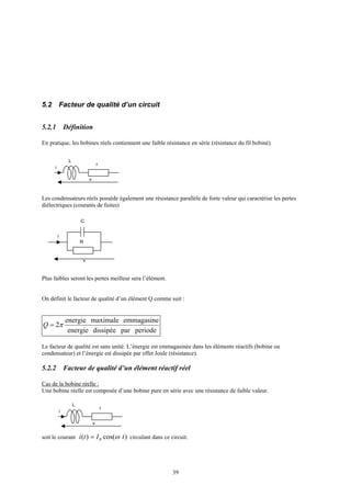 39
5.2 Facteur de qualité d’un circuit
5.2.1 Définition
En pratique, les bobines réels contiennent une faible résistance en série (résistance du fil bobiné)
Les condensateurs réels possède également une résistance parallèle de forte valeur qui caractérise les pertes
diélectriques (courants de fuites)
Plus faibles seront les pertes meilleur sera l’élément.
On définit le facteur de qualité d’un élément Q comme suit :
periodepardissipéeenergie
emmagasinemaximaleenergie
2π=Q
Le facteur de qualité est sans unité. L’énergie est emmagasinée dans les éléments réactifs (bobine ou
condensateur) et l’énergie est dissipée par effet Joule (résistance).
5.2.2 Facteur de qualité d’un élément réactif réel
Cas de la bobine réelle :
Une bobine réelle est composée d’une bobine pure en série avec une résistance de faible valeur.
soit le courant )cos()( 0 tIti ω= circulant dans ce circuit.
L
i
r
v
C
i
R
v
L
i
r
v
 