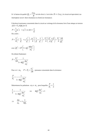 44
Si le facteur de qualité
R
L
Q 0
0
ω
= est très élevé ( c’est à dire 0ωLR << ), le circuit est équivalent à un
interrupteur ouvert (hors résonance) ou fermé (en résonance).
Calculons la puissance consommée dans le circuit au voisinage de la résonance lors d’une attaque en tension
)exp()( 0 tjVtv ω=
).(
4
1 **
ivivP += et
Z
v
ti =)(
On a alors :








+= *
*
*
..
4
1
Z
v
v
Z
v
vP = 2
2
0
*
*2
0
*
*
2
4.4
11
4
.
Z
RV
ZZ
ZZV
ZZ
vv
=






 +
=







+
avec








+= 2
0
2
2
0
22 4
1
ω
δω
QRZ
On obtient finalement :
2
0
2
2
0
2
0
41
1
2
ω
δω
Q
R
V
P
+
=
Pour 0ωω =
R
V
PP
2
2
0
0 == : puissance consommée dans la résistance
2
0
2
2
0
0
41
1
ω
δω
Q
P
P
+
=
Déterminons les pulsations 1ω et 2ω pour lesquelles
2
1
0
=
P
P
14
41
1
2
1
2
0
2
2
0
2
0
2
2
0
=⇔
+
=
ω
δω
ω
δω
Q
Q
00 2
1
Q
±=⇒
ω
δω
 