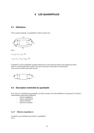 47
6 LES QUADRIPOLES
6.1 Définitions
D’une manière générale, un quadripôle est décrit comme suit :
On a :
Cependant, le terme quadripôle est plutôt utilisé pour un circuit dont les bornes sont groupées par paire.
Alors le courant entrant dans le pôle d’une paire ressort par l’autre pôle de la même paire.
Nous avons le schéma équivalent suivant :
6.2 Description matricielle du quadripôle
Pour relier les 4 paramètres du quadripôle ( les deux courants et les deux différences de potentiel), il existent 4
représentations matricielles différentes:
- matrices impédances
- matrices admittances
- matrices hybrides
- matrices de transfert
6.2.1 Matrices impédances
2 équations sont suffisantes pour décrire le quadripôle
On a :
vAB
A iA
iB
iC
iD
B
vCD
c
D
vCA
vBD
v1
i1
i1 i2
v2
i2
0=+++ DCBA iiii
0=+−+ BDCDCAAB vvvv
 