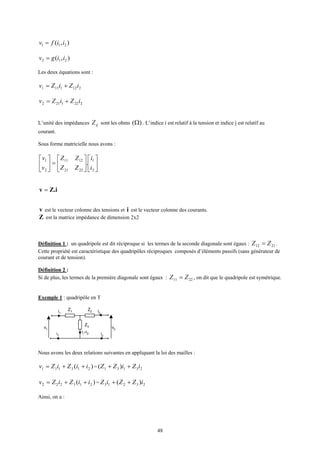 48
),( 211 iifv =
),( 212 iigv =
Les deux équations sont :
2121111 iZiZv +=
2221212 iZiZv +=
L’unité des impédances ijZ sont les ohms )(Ω . L’indice i est relatif à la tension et indice j est relatif au
courant.
Sous forme matricielle nous avons :












=





2
1
2221
1211
2
1
.
i
i
ZZ
ZZ
v
v
Z.iv =
v est le vecteur colonne des tensions et i est le vecteur colonne des courants.
Z est la matrice impédance de dimension 2x2
Définition 1 : un quadripole est dit réciproque si les termes de la seconde diagonale sont égaux : 2112 ZZ = .
Cette propriété est caractéristique des quadripôles réciproques composés d’éléments passifs (sans générateur de
courant et de tension).
Définition 2 :
Si de plus, les termes de la première diagonale sont égaux : 2211 ZZ = , on dit que le quadripole est symétrique.
Exemple 1 : quadripôle en T
v1
i1
i1 i2
v2
i2
i1+i2
Z1
Z2
Z3
Nous avons les deux relations suivantes en appliquant la loi des mailles :
)( 213111 iiZiZv ++= = 23131 )( iZiZZ ++
)( 213222 iiZiZv ++= = 23213 )( iZZiZ ++
Ainsi, on a :
 