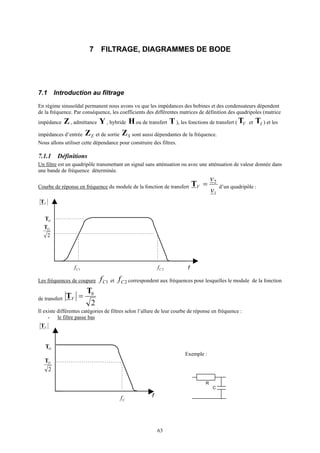 63
7 FILTRAGE, DIAGRAMMES DE BODE
7.1 Introduction au filtrage
En régime sinusoïdal permanent nous avons vu que les impédances des bobines et des condensateurs dépendent
de la fréquence. Par conséquence, les coefficients des différentes matrices de définition des quadripoles (matrice
impédance Z , admittance Y , hybride Hou de transfert T ), les fonctions de transfert ( VT et IT ) et les
impédances d’entrée EZ et de sortie SZ sont aussi dépendantes de la fréquence.
Nous allons utiliser cette dépendance pour construire des filtres.
7.1.1 Définitions
Un filtre est un quadripôle transmettant un signal sans atténuation ou avec une atténuation de valeur donnée dans
une bande de fréquence déterminée.
Courbe de réponse en fréquence du module de la fonction de transfert
1
2
v
v
V =T d’un quadripôle :
f
VT
OT
1Cf 2Cf
2
OT
Les fréquences de coupure 1Cf et 2Cf correspondent aux fréquences pour lesquelles le module de la fonction
de transfert
2
0T
T =V
Il existe différentes catégories de filtres selon l’allure de leur courbe de réponse en fréquence :
- le filtre passe bas
f
VT
OT
Cf
2
OT
C
R
Exemple :
 