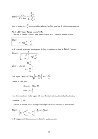 73
ω
ω
ω
ω
ω
R
L
j
R
L
j
jLR
jL
jT
+
=
+
=
1
)(
Ainsi en posant
L
R
=0ω on retrouve bien la forme d’un filtre passe haut de pulsation de coupure 0ω .
7.3.6 filtre passe bas du second ordre
La fonction de transfert d’un filtre passe bas du second d’ordre s’écrit sous la forme suivante :
2
0
2
0
21
1
)(
ω
ω
ω
ω
ξ
ω
−+
=
j
jT
où ξ est appelé le facteur d’amortissement du filtre. Le module et la phase de )( jwT s’écrivent :
2
0
2
2
2
2
0
2
41
1
)(
ω
ω
ξ
ω
ω
ω
+







−
=jT
2
0
0
1
2
tan)(






−
−=
ω
ω
ω
ω
ξ
ωϕ Arc
Donc le gain 2
0
2
2
2
2
0
2
41log20)(
ω
ω
ξ
ω
ω
ω +







−−=G
Lorsque 0ωω = , on a :
ξω 2log20)( 0 −=G
2
)( 0
π
ωϕ −=
Nous allons maintenant étudier le gain et la phase de cette fonction de transfert en fonction de ξ .
Premier cas : 1>ξ
La fonction de transfert peut se décomposer en un produit de deux fonctions du premier ordre :
)().(
11
1
)( 21
21
ωω
ω
ω
ω
ω
ω jTjT
jj
jT =






+





+
=
En développement le dénominateur, on obtient les égalités suivantes :
 