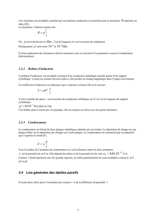 9
Une résistance est un dipôle constitué par un matériau conducteur et caractérisé par sa résistance R exprimée en
ohm ( Ω )
La résistance s’obtient comme suit :
s
l
R ρ=
Où ρ est la résistivité en mΩ , l est la longueur et s est la section du conducteur.
Pratiquement ρ varie entre
8
10−
et mΩ−6
10 .
Il existe également des résistances dont la résistance varie en fonction d’un paramètre comme la température
(thermistance).
2.3.2 Bobine d’induction
La bobine d’induction est un dipôle constitué d’un conducteur métallique enroulé autour d’un support
cylindrique. Lorsqu’un courant traverse celle-ci, elle produit un champ magnétique dans l’espace environnant
Le coefficient d’induction ou inductance qui s’exprime en henry (H) est le suivant :
l
s
NL 2
µ=
N est le nombre de spires. s est la section du conducteur métallique en m2
et l est la longueur du support
cylindrique.
7
104 −
= πµ H/m dans le vide
Une bobine pure n’existe pas. En pratique, elle est toujours en série avec une petite résistance.
2.3.3 Condensateur
Le condensateur est formé de deux plaques métalliques séparées par un isolant. La répartition de charge sur une
plaque influe sur la répartition des charges sur l’autre plaque. Le condensateur est caractérisé par sa capacité C
qui s’exprime en farad (F):
e
S
C ε=
S est la surface de l’armature du condensateur et e est la distance entre les deux armatures.
ε est la permittivité en F/m. Elle dépend du milieu et de la permittivité du vide
12
0 10.84,8 −
=ε F/m
Comme 1 farad représente une très grande capacité, on utilise généralement les sous-multiples comme le µ F,
nF et pF.
2.4 Lois générales des dipôles passifs
Il existe deux choix pour l’orientation du courant i et de la différence de potentiel v
 